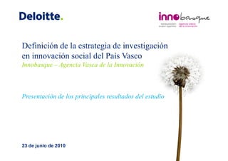Definición de la estrategia de investigación
en innovación social del País Vasco
Innobasque – Agencia Vasca de la Innovación



Presentación de los principales resultados del estudio




23 de junio de 2010
 