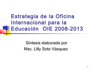 1
Estrategia de la Oficina
Internacional para la
Educación OIE 2008-2013
Síntesis elaborada por
Msc. Lilly Soto Vásquez
 