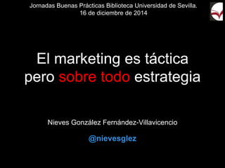 El marketing es táctica
pero sobre todo estrategia
Nieves González Fernández-Villavicencio
@nievesglez
Jornadas Buenas Prácticas Biblioteca Universidad de Sevilla.
16 de diciembre de 2014
 