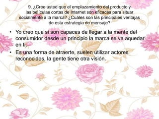 9. ¿Cree usted que el emplazamiento del producto y
las películas cortas de Internet son eficaces para situar
socialmente a la marca? ¿Cuáles son las principales ventajas
de esta estrategia de mensaje?
• Yo creo que si son capaces de llegar a la mente del
consumidor desde un principio la marca se va aquedar
en ti.
• Es una forma de atraerte, suelen utilizar actores
reconocidos, la gente tiene otra visión.
 