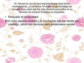 10. Piense en una compra importante que haya hecho
recientemente. ¿Cuál de los 10 objetivos de estrategia de
mensaje cree usted que fue más eficiente para influir en su
decisión de compra? Explique su respuesta.
• Persuadir al consumidor
Son unos zapatos andrea y la muchacha que los vende por
catalogo, utilizo sus técnicas para podérmelos vender.
 