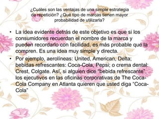 ¿Cuáles son las ventajas de una simple estrategia
de repetición? ¿Qué tipo de marcas tienen mayor
probabilidad de utilizarla?
• La idea evidente detrás de este objetivo es que si los
consumidores recuerdan el nombre de la marca y
pueden recordarlo con facilidad, es más probable que la
compren. Es una idea muy simple y directa.
• Por ejemplo, aerolíneas: United, American, Delta;
bebidas refrescantes: Coca-Cola, Pepsi; o crema dental:
Crest, Colgate. Así, si alguien dice “bebida refrescante”,
los ejecutivos en las oficinas corporativas de The Coca-
Cola Company en Atlanta quieren que usted diga “Coca-
Cola”
 
