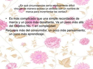 ¿En qué circunstancias sería relativamente difícil
vincular de manera exitosa un atributo con un nombre de
marca para incrementar las ventas?
• Es más complicado que una simple recordación de
marca y un poco más desafiante. Va un paso más allá
del Objetivo No. 1 en complejidad.
Requiere más del consumidor, un poco más pensamiento,
un poco más aprendizaje.
 