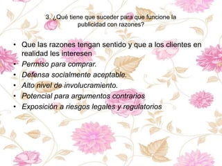 3. ¿Qué tiene que suceder para que funcione la
publicidad con razones?
• Que las razones tengan sentido y que a los clientes en
realidad les interesen
• Permiso para comprar.
• Defensa socialmente aceptable.
• Alto nivel de involucramiento.
• Potencial para argumentos contrarios
• Exposición a riesgos legales y regulatorios
 
