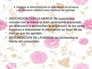 4. Explique la diferencia entre la recordación de la marca
y la asociación afectiva como objetivos del mensaje.
• ASOCIACION CON LA MARCA: Se supone que
vinculan con la marca el buen sentimiento provocado
por el anuncio o aprovechan la propensión de los seres
humanos a distorsionar la información en favor de las
marcas que les agradan.
• RECORDACION DE LA MARCA: se bombardea la
mente del consumidor.
 