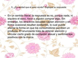 5. ¿Es verdad que el sexo vende? Explique su respuesta.
• En un sentido literal, la respuesta es no, porque nada, ni
siquiera el sexo, hace a alguien comprar algo. Sin
embargo, los atractivos sexuales captan atención y en
forma ocasional resultan excitantes, lo cual puede
afectar la forma en que los consumidores perciben un
producto. El anunciante trata de obtener atención y
vincular cierto grado de excitación sexual y sentimientos
positivos con la marca.
 