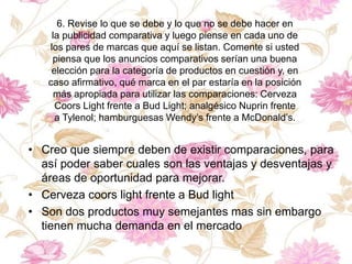 6. Revise lo que se debe y lo que no se debe hacer en
la publicidad comparativa y luego piense en cada uno de
los pares de marcas que aquí se listan. Comente si usted
piensa que los anuncios comparativos serían una buena
elección para la categoría de productos en cuestión y, en
caso afirmativo, qué marca en el par estaría en la posición
más apropiada para utilizar las comparaciones: Cerveza
Coors Light frente a Bud Light; analgésico Nuprin frente
a Tylenol; hamburguesas Wendy’s frente a McDonald’s.
• Creo que siempre deben de existir comparaciones, para
así poder saber cuales son las ventajas y desventajas y
áreas de oportunidad para mejorar.
• Cerveza coors light frente a Bud light
• Son dos productos muy semejantes mas sin embargo
tienen mucha demanda en el mercado
 
