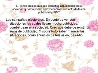 8. Piense en algo que sea disruptivo actualmente en su
sociedad. ¿Cómo podría aprovecharlo en sus actividades de
publicidad y PIM?
Las campañas electorales. En punto de ver son
situaciones las cuales llevan mucha publicidad,
bombardean a la sociedad. Creo que debe de existir un
limite de publicidad. Y sobre todo saber manejar las
situaciones, como anuncios de televisión, de radio.
 