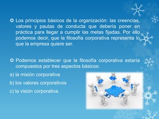  Los principios básicos de la organización: las creencias, 
valores y pautas de conducta que debería poner en 
práctica para llegar a cumplir las metas fijadas. Por ello 
podemos decir, que la filosofía corporativa representa lo 
que la empresa quiere ser. 
 Podemos establecer que la filosofía corporativa estaría 
compuestos por tres aspectos básicos: 
a) la misión corporativa 
b) los valores corporativos 
c) la visión corporativa. 
 