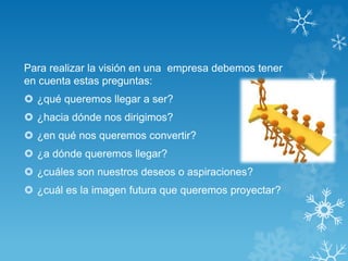 Para realizar la visión en una empresa debemos tener 
en cuenta estas preguntas: 
 ¿qué queremos llegar a ser? 
 ¿hacia dónde nos dirigimos? 
 ¿en qué nos queremos convertir? 
 ¿a dónde queremos llegar? 
 ¿cuáles son nuestros deseos o aspiraciones? 
 ¿cuál es la imagen futura que queremos proyectar? 
 