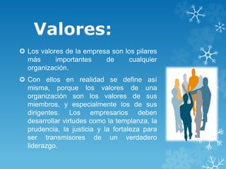  Los valores de la empresa son los pilares 
más importantes de cualquier 
organización. 
 Con ellos en realidad se define así 
misma, porque los valores de una 
organización son los valores de sus 
miembros, y especialmente los de sus 
dirigentes. Los empresarios deben 
desarrollar virtudes como la templanza, la 
prudencia, la justicia y la fortaleza para 
ser transmisores de un verdadero 
liderazgo. 
 
