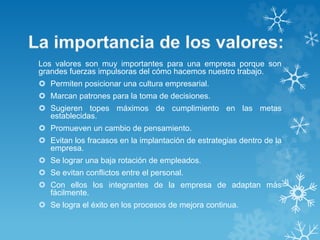Los valores son muy importantes para una empresa porque son 
grandes fuerzas impulsoras del cómo hacemos nuestro trabajo. 
 Permiten posicionar una cultura empresarial. 
 Marcan patrones para la toma de decisiones. 
 Sugieren topes máximos de cumplimiento en las metas 
establecidas. 
 Promueven un cambio de pensamiento. 
 Evitan los fracasos en la implantación de estrategias dentro de la 
empresa. 
 Se lograr una baja rotación de empleados. 
 Se evitan conflictos entre el personal. 
 Con ellos los integrantes de la empresa de adaptan más 
fácilmente. 
 Se logra el éxito en los procesos de mejora continua. 
 