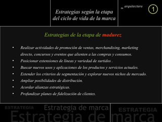 Estrategias de la etapa de  madurez arquitectura marca de 1 Estrategias según la etapa del ciclo de vida de la marca Realizar actividades de promoción de ventas, merchandising, marketing directo, concursos y eventos que alienten a las compras y consumos.  Posicionar extensiones de líneas y variedad de surtidos . Buscar nuevos usos y aplicaciones de los productos y servicios actuales. Extender los criterios de segmentación y explorar nuevos nichos de mercado. Ampliar posibilidades de distribución. Acordar alianzas estratégicas. Profundizar planes de fidelización de clientes. 