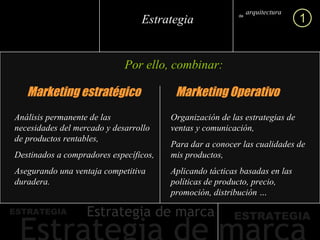 Por ello, combinar: Marketing estratégico Marketing Operativo Análisis permanente de las necesidades del mercado y desarrollo de productos rentables, Destinados a compradores específicos, Asegurando una ventaja competitiva duradera. Organización de las estrategias de ventas y comunicación, Para dar a conocer las cualidades de mis productos, Aplicando tácticas basadas en las políticas de producto, precio, promoción, distribución … arquitectura marca de 1 Estrategia 