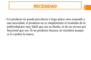Necesidad

Un producto no puede prevalecer a largo plazo sino responde a
 una necesidad, el producto no es simplemente el resultado de la
 publicidad por muy hábil que sea su diseño, ni de un envase por
 funcional que sea. Si un producto fracasa, no triunfara aunque
 se le cambie la marca.
 