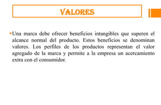 valores

Una marca debe ofrecer beneficios intangibles que superen el
 alcance normal del producto. Estos beneficios se denominan
 valores. Los perfiles de los productos representan el valor
 agregado de la marca y permite a la empresa un acercamiento
 extra con el consumidor.
 