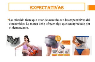Expectativas

Lo ofrecido tiene que estar de acuerdo con las expectativas del
 consumidor. La marca debe ofrecer algo que sea apreciado por
 el demandante.
 