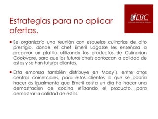 Estrategias para no aplicar
ofertas.
 Se organizaría una reunión con escuelas culinarias de alto
prestigio, donde el chef Emeril Lagasse les enseñara a
preparar un platillo utilizando los productos de Culinarian
Cookware, para que los futuros chefs conozcan la calidad de
estos y se han futuros clientes.
 Esta empresa también distribuye en Macy´s, entre otros
centros comerciales, para estos clientes lo que se podría
hacer es igualmente que Emeril asista un día ha hacer una
demostración de cocina utilizando el producto, para
demostrar la calidad de estos.

 