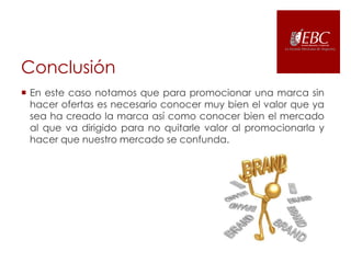 Conclusión
 En este caso notamos que para promocionar una marca sin
hacer ofertas es necesario conocer muy bien el valor que ya
sea ha creado la marca así como conocer bien el mercado
al que va dirigido para no quitarle valor al promocionarla y
hacer que nuestro mercado se confunda.

 