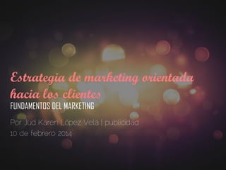 Estrategia de marketing orientada
hacia los clientes
FUNDAMENTOS DEL MARKETING
Por Jud Karen López Vela | publicidad
10 de febrero 2014
 