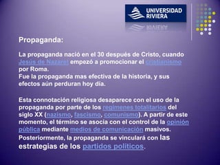 Propaganda:
La propaganda nació en el 30 después de Cristo, cuando
Jesús de Nazaret empezó a promocionar el cristianismo
por Roma.
Fue la propaganda mas efectiva de la historia, y sus
efectos aún perduran hoy día.

Esta connotación religiosa desaparece con el uso de la
propaganda por parte de los regímenes totalitarios del
siglo XX (nazismo, fascismo, comunismo). A partir de este
momento, el término se asocia con el control de la opinión
pública mediante medios de comunicación masivos.
Posteriormente, la propaganda se vinculará con las
estrategias de los partidos políticos.
 
