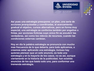 Así pues una estrategia presupone; un plan, una serie de
acciones jerarquizadas y coordinadas, el acercamiento
gradual al objetivo, cursos alternativos, pero en forma muy
especial, una estrategia se conforma también por engaños o
fintas, por acciones ficticias cuyo único fin es encubrir las
verdaderas, así como los relevos de recursos, cuando las
condiciones externas cambian.

Hoy en día la palabra estrategia se pronuncia con mucho
mas frecuencia de lo que debería, para todo aplicamos, o
creemos estar aplicando una estrategia, incluso hay
quienes piensan que un solo anuncio, es toda una
estrategia y en la mayoría de los casos, no es así, aunque
ciertamente en la historia de la publicidad, han existido
anuncios de los que basto solo uno, para conformar una
tremenda estrategia.
 