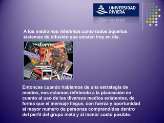 A los medio nos referimos como todos aquellos
sistemas de difusión que existen hoy en día.




Entonces cuando hablamos de una estrategia de
medios, nos estamos refiriendo a la planeación en
cuanto al uso de los diversos medios existentes, de
forma que el mensaje llegue, con fuerza y oportunidad
al mayor numero de personas comprendidas dentro
del perfil del grupo meta y al menor costo posible.
 