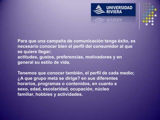 Para que una campaña de comunicación tenga éxito, es
necesario conocer bien el perfil del consumidor al que
se quiere llegar;
actitudes, gustos, preferencias, motivadores y en
general su estilo de vida.

Tenemos que conocer también, el perfil de cada medio;
¿A que grupo meta se dirige? en sus diferentes
horarios, programas o contenidos, en cuanto a
sexo, edad, escolaridad, ocupación, núcleo
familiar, hobbies y actividades.
 