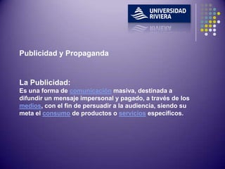 Publicidad y Propaganda


La Publicidad:
Es una forma de comunicación masiva, destinada a
difundir un mensaje impersonal y pagado, a través de los
medios, con el fin de persuadir a la audiencia, siendo su
meta el consumo de productos o servicios específicos.
 