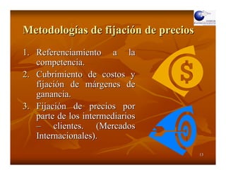 Metodologías de fijación de precios
1. Referenciamiento a la
   competencia.
2. Cubrimiento de costos y
   fijación de márgenes de
   ganancia.
3. Fijación de precios por
   parte de los intermediarios
   – clientes. (Mercados
   Internacionales).
                                      13
 