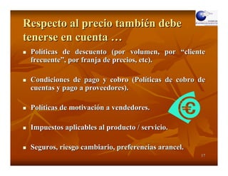 Respecto al precio también debe
tenerse en cuenta …
 Políticas de descuento (por volumen, por “cliente
 frecuente”, por franja de precios, etc).

 Condiciones de pago y cobro (Políticas de cobro de
 cuentas y pago a proveedores).

 Políticas de motivación a vendedores.

 Impuestos aplicables al producto / servicio.

 Seguros, riesgo cambiario, preferencias arancel.
                                                    17
 