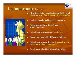 Lo importante es …
           Identificar la forma más efectiva de llegar al
           cliente de acuerdo a la estrategia empresarial.

           Realizar benchmarking , si es necesario.

           Coordinar y alinear la cadena de
           abastecimiento.

           Seleccionar integrantes de confianza.

           Poder controlar y flexibilizar la cadena.

           Seleccionar intermediarios de experiencia y
           con capacidad de respuesta.

           Considerar a los Operadores Logísticos.
                                                       20
 