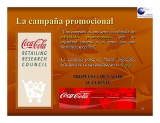 La campaña promocional
          “Una campaña es una serie coordinada de
           “Una campaña
          actividades    promocionales  que    se
          organizan entorno a un tema, con una
          finalidad específica”.
                    específica”.

          La campaña posee un “tema” principal.
              campaña               “tema” principal.
          Este tema se ve representado en su slogan.

                 PROPUESTA DE VALOR
                     AL CLIENTE




                                                        25
 