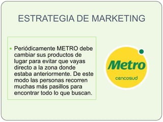 ESTRATEGIA DE MARKETING
 Periódicamente METRO debe
cambiar sus productos de
lugar para evitar que vayas
directo a la zona donde
estaba anteriormente. De este
modo las personas recorren
muchas más pasillos para
encontrar todo lo que buscan.
 