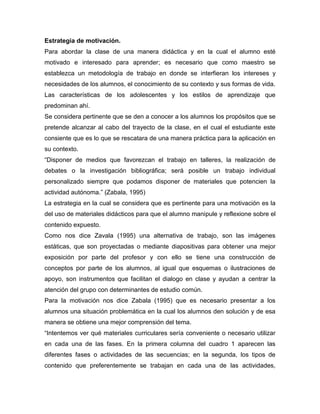 Estrategia de motivación.
Para abordar la clase de una manera didáctica y en la cual el alumno esté
motivado e interesado para aprender; es necesario que como maestro se
establezca un metodología de trabajo en donde se interfieran los intereses y
necesidades de los alumnos, el conocimiento de su contexto y sus formas de vida.
Las características de los adolescentes y los estilos de aprendizaje que
predominan ahí.
Se considera pertinente que se den a conocer a los alumnos los propósitos que se
pretende alcanzar al cabo del trayecto de la clase, en el cual el estudiante este
consiente que es lo que se rescatara de una manera práctica para la aplicación en
su contexto.
“Disponer de medios que favorezcan el trabajo en talleres, la realización de
debates o la investigación bibliográfica; será posible un trabajo individual
personalizado siempre que podamos disponer de materiales que potencien la
actividad autónoma.” (Zabala, 1995)
La estrategia en la cual se considera que es pertinente para una motivación es la
del uso de materiales didácticos para que el alumno manipule y reflexione sobre el
contenido expuesto.
Como nos dice Zavala (1995) una alternativa de trabajo, son las imágenes
estáticas, que son proyectadas o mediante diapositivas para obtener una mejor
exposición por parte del profesor y con ello se tiene una construcción de
conceptos por parte de los alumnos, al igual que esquemas o ilustraciones de
apoyo, son instrumentos que facilitan el dialogo en clase y ayudan a centrar la
atención del grupo con determinantes de estudio común.
Para la motivación nos dice Zabala (1995) que es necesario presentar a los
alumnos una situación problemática en la cual los alumnos den solución y de esa
manera se obtiene una mejor comprensión del tema.
“Intentemos ver qué materiales curriculares sería conveniente o necesario utilizar
en cada una de las fases. En la primera columna del cuadro 1 aparecen las
diferentes fases o actividades de las secuencias; en la segunda, los tipos de
contenido que preferentemente se trabajan en cada una de las actividades,

 