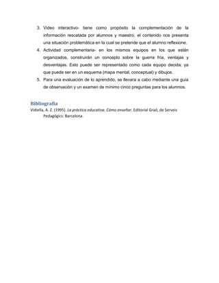 3. Video interactivo- tiene como propósito la complementación de la
información rescatada por alumnos y maestro, el contenido nos presenta
una situación problemática en la cual se pretende que el alumno reflexione.
4. Actividad complementaria- en los mismos equipos en los que están
organizados, construirán un concepto sobre la guerra fría, ventajas y
desventajas. Esto puede ser representado como cada equipo decida; ya
que puede ser en un esquema (mapa mental, conceptual) y dibujos.
5. Para una evaluación de lo aprendido, se llevara a cabo mediante una guía
de observación y un examen de mínimo cinco preguntas para los alumnos.

Bibliografía
Vidiella, A. Z. (1995). La práctica educativa. Cómo enseñar. Editorial Graó, de Serveis
Pedagógics: Barcelona.

 