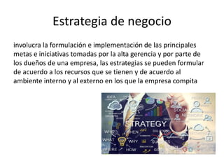 Estrategia de negocio
involucra la formulación e implementación de las principales
metas e iniciativas tomadas por la alta gerencia y por parte de
los dueños de una empresa, las estrategias se pueden formular
de acuerdo a los recursos que se tienen y de acuerdo al
ambiente interno y al externo en los que la empresa compita
 