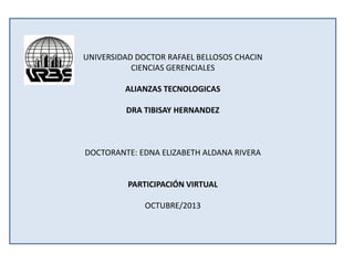 UNIVERSIDAD DOCTOR RAFAEL BELLOSOS CHACIN
CIENCIAS GERENCIALES
ALIANZAS TECNOLOGICAS
DRA TIBISAY HERNANDEZ

DOCTORANTE: EDNA ELIZABETH ALDANA RIVERA

PARTICIPACIÓN VIRTUAL
OCTUBRE/2013

 