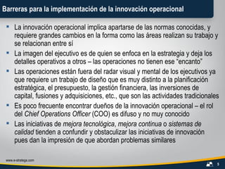 Barreras para la implementación de la innovación operacional La innovación operacional implica apartarse de las normas conocidas, y requiere grandes cambios en la forma como las áreas realizan su trabajo y se relacionan entre sí La imagen del ejecutivo es de quien se enfoca en la estrategia y deja los detalles operativos a otros – las operaciones no tienen ese “encanto” Las operaciones están fuera del radar visual y mental de los ejecutivos ya que requiere un trabajo de diseño que es muy distinto a la planificación estratégica, el presupuesto, la gestión financiera, las inversiones de capital, fusiones y adquisiciones, etc., que son las actividades tradicionales Es poco frecuente encontrar dueños de la innovación operacional – el rol del  Chief Operations Officer  (COO) es difuso y no muy conocido Las iniciativas de  mejora tecnológica ,  mejora continua  o  sistemas de calidad  tienden a confundir y obstaculizar las iniciativas de innovación pues dan la impresión de que abordan problemas similares 