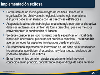 Implementación exitosa Por tratarse de un medio para el logro de los fines últimos de la organización (los objetivos estratégicos), la estrategia operacional disruptiva debe estar alineada con las directrices estratégicas Asegurada la alineación estratégica, una estrategia operacional disruptiva debe ser implementada también de forma disruptiva, pues los métodos convencionales la condenarían al fracaso Se debe considerar en todo momento que la especificación inicial de la innovación operacional puede no ser precisa o completa – es  imposible  acertar en todos los aspectos involucrados desde el principio Se recomienda implementar la innovación en una serie de introducciones incrementales que disipen el escepticismo y la ansiedad, enviando un poderoso mensaje a los críticos Estos incrementos permiten ajustar paulatinamente la innovación concebida en un principio, capitalizando el aprendizaje de cada iteración 