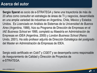 Acerca del autor Sergio Sperat  es socio de e-STRATEGA y tiene una trayectoria de más de 20 años como consultor en estrategia de áreas de TI y negocios, desarrollada en una amplia variedad de industrias en Argentina, Chile, México y Estados Unidos.  Es Licenciado en Análisis de Sistemas de la  Universidad de Buenos Aires  (Argentina, 1988), hizo su Programa de Dirección de Empresas en el  IAE Business School   en 1995, completó su Maestría en Administración de Empresas en  IDEA  (Argentina, 2000) y  London Business School  (Reino Unido, 2001). Ha sido profesor adjunto de Dirección Estratégica del postgrado del Master en Administración de Empresas de IDEA. Sergio está certificado en  CobiT  y  CGEIT  y se desempeña como responsable de Aseguramiento de Calidad y Dirección de Proyectos de e-STRATEGA. 