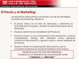 El precio influye en el nivel de demanda y determina la actividad de la empresa.  Estudiar la elasticidad precio de la demanda. El precio determina la rentabilidad del Producto. Las decisiones sobre precios constituyen una de las estrategias centrales del Marketing, debido a: El precio induce a una comparación entre productos y marcas competidoras. Otorga alta  visibilidad  como elemento constitutivo del producto y genera mayor o menor fidelidad de los mismos El precio influye en la percepción del producto, por lo cual tiene incidencia en el  posicionamiento  de la marca. Desde el punto de vista del Marketing : “  El precio es un elemento de comunicación entre la  Empresa  y su  Mercado “ El Precio y el Marketing: 