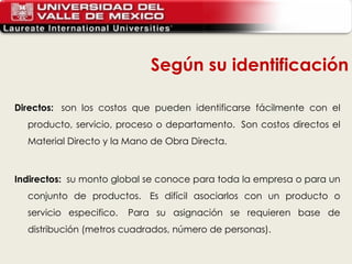 Directos:   son los costos que pueden identificarse fácilmente con el producto, servicio, proceso o departamento.  Son costos directos el Material Directo y la Mano de Obra Directa.  Indirectos:   su monto global se conoce para toda la empresa o para un conjunto de productos.  Es difícil asociarlos con un producto o servicio especifico.  Para su asignación se requieren base de distribución (metros cuadrados, número de personas). Según su identificación 
