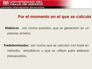 Históricos:    son costos pasados, que se generaron en un periodo anterior.   Predeterminados:   son costos que se calculan con base en métodos  estadísticos y que se utilizan para elaborar presupuestos. Por el momento en el que se calcula 