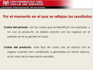 Costos del periodo:   son los costos que se identifican con periodos  y no con el producto, se deben asociar con los ingresos en el periodo en el se generó el costo.   Costos del producto:   este tipo de costo solo se asocia con el ingreso cuando han contribuido a generarlos en forma directa, es el costo de la mercancía vendida. Por el momento en el que se reflejan los resultados 
