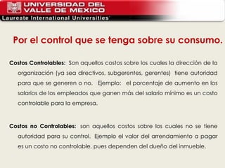 Costos Controlables:   Son aquellos costos sobre los cuales la dirección de la organización (ya sea directivos, subgerentes, gerentes)  tiene autoridad para que se generen o no.   Ejemplo:   el porcentaje de aumento en los salarios de los empleados que ganen más del salario mínimo es un costo controlable para la empresa.  Costos no Controlables:   son aquellos costos sobre los cuales no se tiene autoridad para su control.  Ejemplo el valor del arrendamiento a pagar es un costo no controlable, pues dependen del dueño del inmueble. Por el control que se tenga sobre su consumo. 