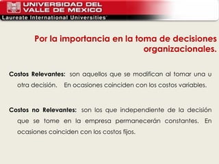 Costos Relevantes:   son aquellos que se modifican al tomar una u otra decisión.    En ocasiones coinciden con los costos variables.  Costos no Relevantes:   son los que independiente de la decisión que se tome en la empresa permanecerán constantes.  En ocasiones coinciden con los costos fijos. Por la importancia en la toma de decisiones organizacionales. 