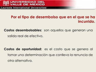 Costos desembolsables:   son aquellos que generan una salida real de efectivo.  Costos de oportunidad:   es el costo que se genera al tomar una determinación que conlleva la renuncia de otra alternativa. Por el tipo de desembolso que en el que se ha incurrido. 
