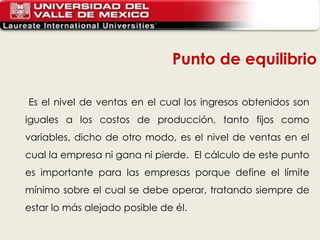Es el nivel de ventas en el cual los ingresos obtenidos son iguales a los costos de producción, tanto fijos como variables, dicho de otro modo, es el nivel de ventas en el cual la empresa ni gana ni pierde.  El cálculo de este punto es importante para las empresas porque define el límite mínimo sobre el cual se debe operar, tratando siempre de estar lo más alejado posible de él.  Punto de equilibrio 