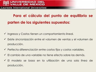 Para el cálculo del punto de equilibrio se parten de los siguientes supuestos:  Ingresos y Costos tienen un comportamiento lineal.  Existe sincronización entre el volumen de ventas y el volumen de producción.  Perfecta diferenciación entre costos fijos y costos variables.  El cambio de una variable no tiene efecto sobre las demás.  El modelo se basa en la utilización de una sola línea de producción.  